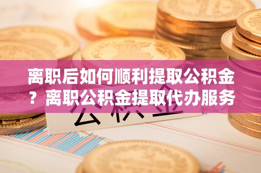 邕宁离职后如何顺利提取公积金？离职公积金提取代办服务帮你搞定！