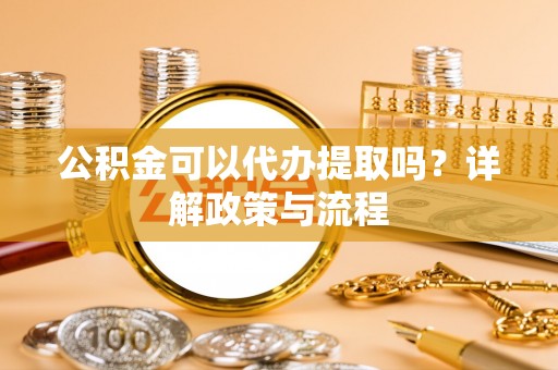 邕宁公积金可以代办提取吗？详解政策与流程