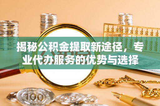 邕宁揭秘公积金提取新途径，专业代办服务的优势与选择