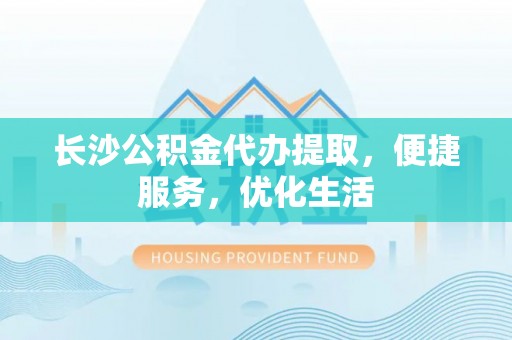 邕宁长沙公积金代办提取，便捷服务，优化生活