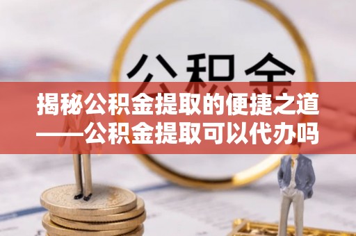 邕宁揭秘公积金提取的便捷之道——公积金提取可以代办吗？