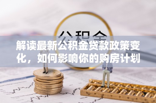 邕宁解读最新公积金贷款政策变化，如何影响你的购房计划？