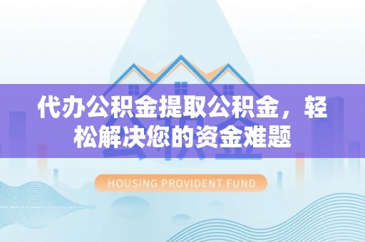 邕宁代办公积金提取公积金，轻松解决您的资金难题