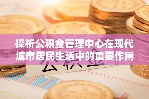 邕宁探析公积金管理中心在现代城市居民生活中的重要作用