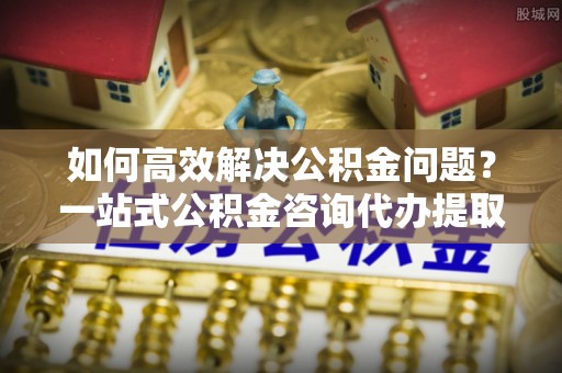邕宁如何高效解决公积金问题？一站式公积金咨询代办提取服务全解析
