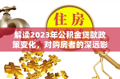 邕宁解读2023年公积金贷款政策变化，对购房者的深远影响