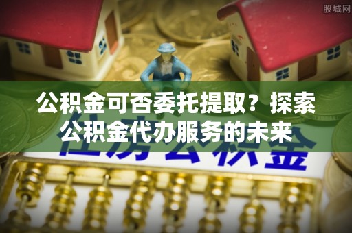 邕宁公积金可否委托提取？探索公积金代办服务的未来