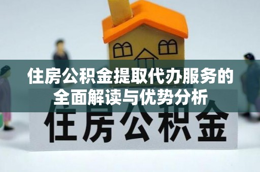 邕宁住房公积金提取代办服务的全面解读与优势分析